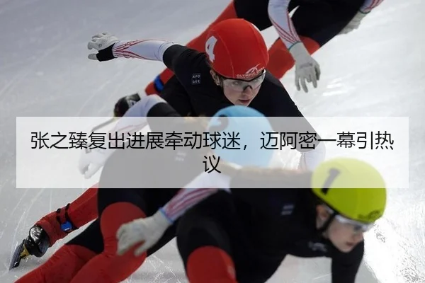 张之臻复出进展牵动球迷，迈阿密一幕引热议